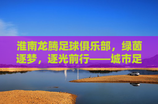 淮南龙腾足球俱乐部,绿茵逐梦,逐光前行——城市足球的青春力量与时代担当