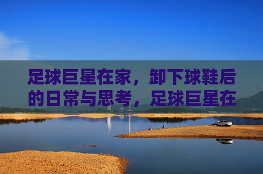 足球巨星在家，卸下球鞋后的日常与思考，足球巨星在家，卸下球鞋后的日常与思考