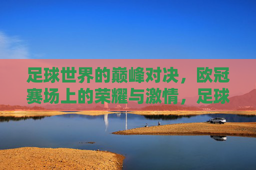 足球世界的巅峰对决，欧冠赛场上的荣耀与激情，足球世界的巅峰对决，欧冠赛场上的荣耀与激情