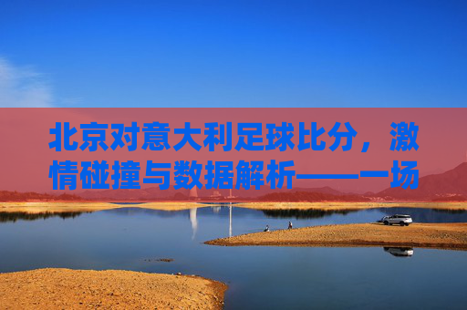北京对意大利足球比分,激情碰撞与数据解析——一场足球盛宴的精彩回顾与解读