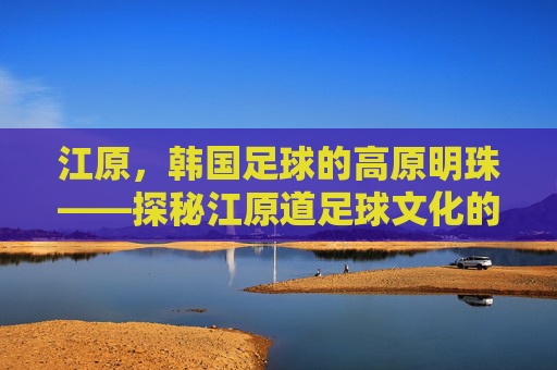 江原,韩国足球的高原明珠——探秘江原道足球文化的传承与发展
