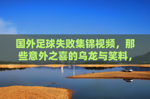 国外足球失败集锦视频，那些意外之喜的乌龙与笑料，让球迷笑到拍腿，也见证足球的意外魅力
