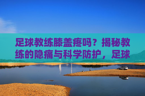 足球教练膝盖疼吗?揭秘教练的隐痛与科学防护,足球教练膝盖疼吗?揭秘教练的隐痛与科学防护