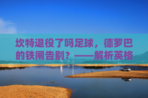 坎特退役了吗足球，德罗巴的铁闸告别？——解析英格兰铁卫的生涯终点与未来展望