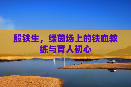 殷铁生，绿茵场上的铁血教练与育人初心