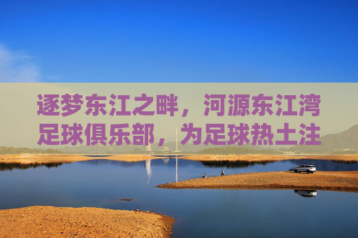 逐梦东江之畔,河源东江湾足球俱乐部,为足球热土注入新活力