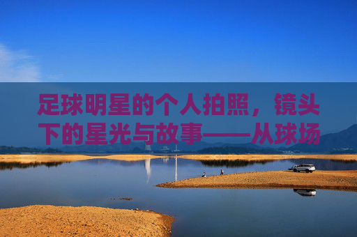 足球明星的个人拍照，镜头下的星光与故事——从球场到镜头的个性展现，足球明星的个人拍照，镜头下的星光与故事——从球场到镜头的个性展现