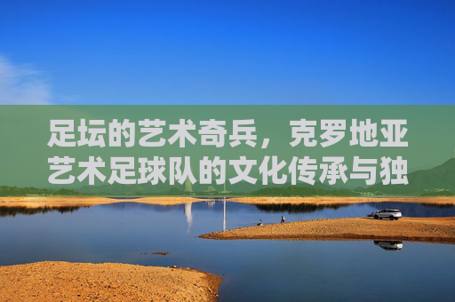 足坛的艺术奇兵,克罗地亚艺术足球队的文化传承与独特魅力