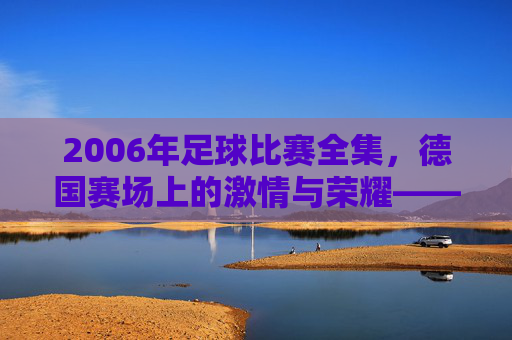 2006年足球比赛全集,德国赛场上的激情与荣耀——从揭幕战到决赛的每一个经典瞬间,2006年足球比赛全集,德国赛场上的激情与荣耀——从揭幕战到决赛的每一个经典瞬间