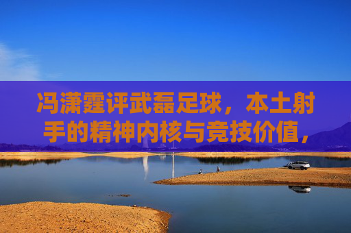冯潇霆评武磊足球,本土射手的精神内核与竞技价值,冯潇霆评武磊,本土射手的精神内核与竞技价值