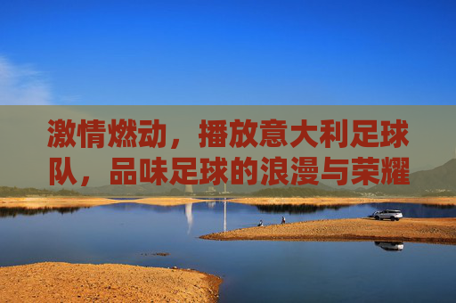 激情燃动，播放意大利足球队，品味足球的浪漫与荣耀