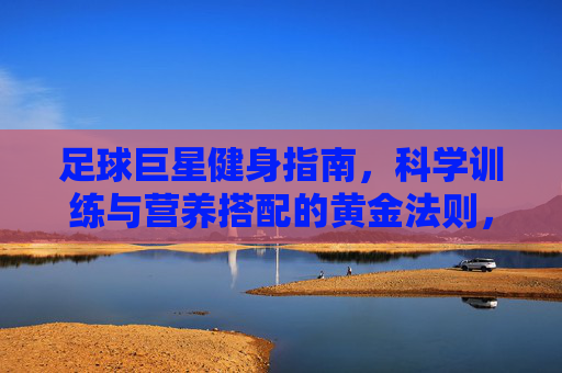 足球巨星健身指南，科学训练与营养搭配的黄金法则，足球巨星健身指南，科学训练与营养搭配的黄金法则