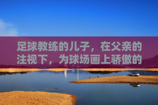 足球教练的儿子，在父亲的注视下，为球场画上骄傲的句号