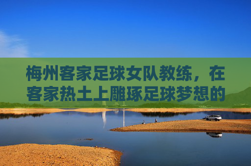 梅州客家足球女队教练,在客家热土上雕琢足球梦想的引路人,梅州客家足球女队教练,在客家热土上雕琢足球梦想的引路人