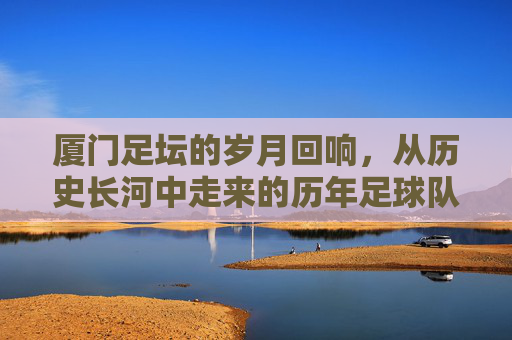 厦门足坛的岁月回响，从历史长河中走来的历年足球队，厦门足坛的岁月回响，从历史长河中走来的历年足球队