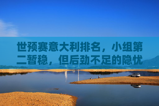 世预赛意大利排名，小组第二暂稳，但后劲不足的隐忧，世预赛意大利小组第二暂稳，后劲不足成隐忧