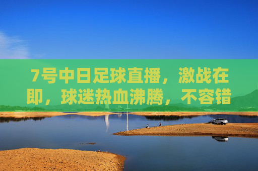 7号中日足球直播，激战在即，球迷热血沸腾，不容错过的足球盛宴，7号中日足球直播，激战在即，球迷热血沸腾的足球盛宴