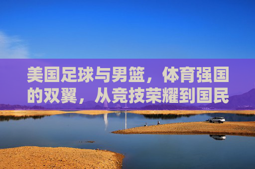 美国足球与男篮，体育强国的双翼，从竞技荣耀到国民共识的体育叙事