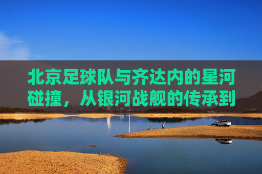北京足球队与齐达内的星河碰撞，从银河战舰的传承到京城新篇章的开启