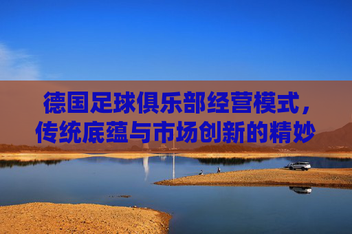 德国足球俱乐部经营模式,传统底蕴与市场创新的精妙结合,德国足球俱乐部经营模式,传统底蕴与市场创新的精妙结合