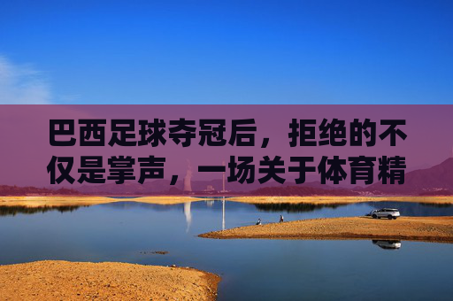 巴西足球夺冠后,拒绝的不仅是掌声,一场关于体育精神与身份的反思,巴西足球夺冠后,拒绝的不仅是掌声,一场关于体育精神与身份的反思