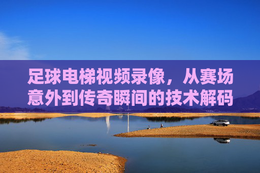 足球电梯视频录像，从赛场意外到传奇瞬间的技术解码与历史回响