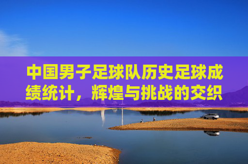 中国男子足球队历史足球成绩统计,辉煌与挑战的交织