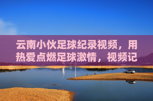 云南小伙足球纪录视频,用热爱点燃足球激情,视频记录下令人惊叹的足球奇迹,云南小伙足球纪录视频,用热爱点燃激情,记录令人惊叹的足球奇迹