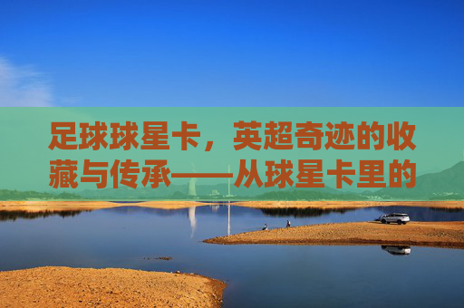 足球球星卡，英超奇迹的收藏与传承——从球星卡里的故事到赛场上的荣耀，足球球星卡，英超奇迹的收藏与传承——从球星卡里的故事到赛场上的荣耀