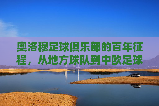 奥洛穆足球俱乐部的百年征程，从地方球队到中欧足球的璀璨明珠，奥洛穆足球俱乐部的百年征程，从地方球队到中欧足球的璀璨明珠
