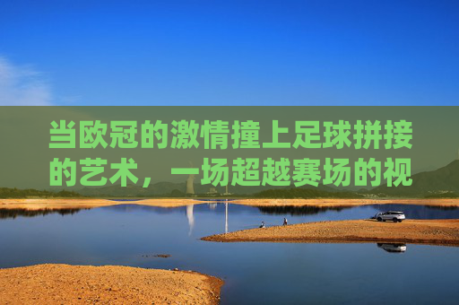 当欧冠的激情撞上足球拼接的艺术,一场超越赛场的视觉与精神共鸣,欧冠激情邂逅足球拼接艺术,一场超越赛场的视觉与精神共鸣