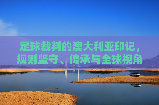 足球裁判的澳大利亚印记，规则坚守、传承与全球视角下的角色演变，足球裁判的澳大利亚印记，规则坚守、传承与全球视角下的角色演变