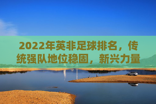 2022年英非足球排名,传统强队地位稳固,新兴力量崛起的动态格局,2022年英非足球排名,传统强队地位稳固,新兴力量崛起的动态格局