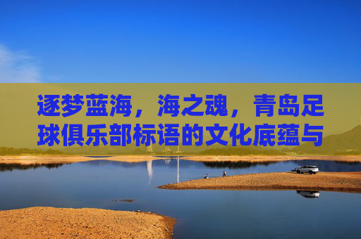 逐梦蓝海,海之魂,青岛足球俱乐部标语的文化底蕴与精神传承