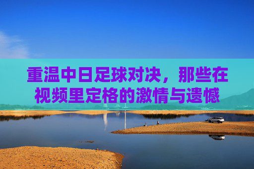 重温中日足球对决，那些在视频里定格的激情与遗憾