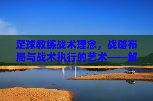 足球教练战术理念,战略布局与战术执行的艺术——解码球队成功的关键密码,足球教练战术理念,战略布局与战术执行的艺术——解码球队成功的关键密码