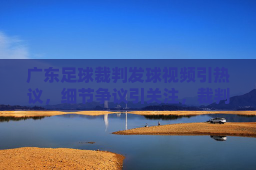 广东足球裁判发球视频引热议,细节争议引关注,裁判职业素养引发广泛反思,广东足球裁判发球视频引热议,细节争议与职业素养反思