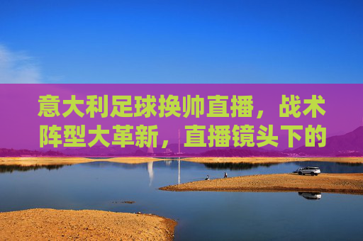 意大利足球换帅直播，战术阵型大革新，直播镜头下的蓝衣军团重生时刻，意大利足球换帅直播，战术阵型大革新，蓝衣军团重生时刻