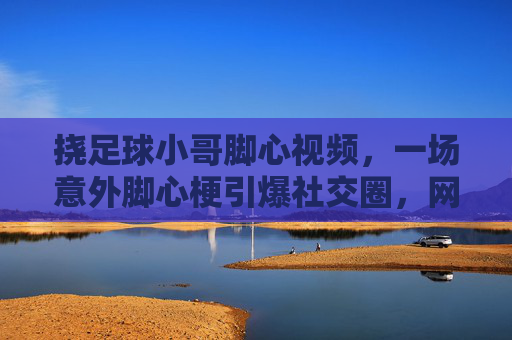 挠足球小哥脚心视频，一场意外脚心梗引爆社交圈，网友，这波操作太有球了，瞬间上头！挠足球小哥脚心视频意外引爆社交圈，网友称这波操作太有球了