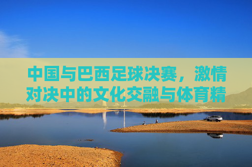 中国与巴西足球决赛，激情对决中的文化交融与体育精神