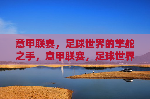 意甲联赛,足球世界的掌舵之手,意甲联赛,足球世界的掌舵之手