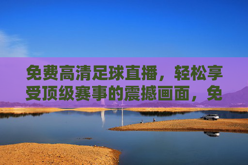 免费高清足球直播，轻松享受顶级赛事的震撼画面，免费高清足球直播，轻松享受顶级赛事的震撼画面