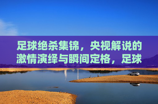 足球绝杀集锦,央视解说的激情演绎与瞬间定格,足球绝杀集锦,央视解说的激情演绎与绝杀瞬间定格