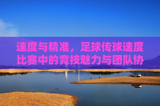 速度与精准,足球传球速度比赛中的竞技魅力与团队协作,速度与精准,足球传球速度比赛的竞技魅力与团队协作