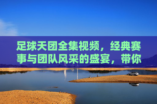 足球天团全集视频，经典赛事与团队风采的盛宴，带你重温激情岁月与热血瞬间，足球天团全集视频，经典赛事与团队风采的盛宴，带你重温激情岁月与热血瞬间