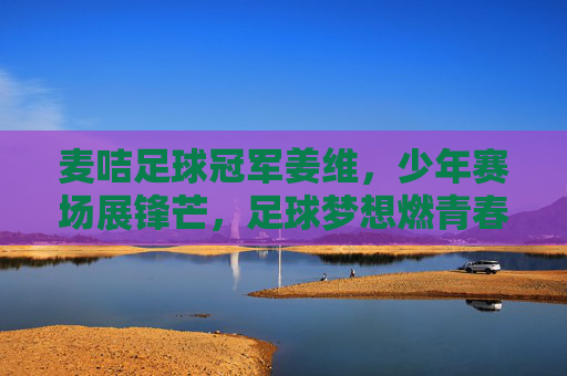 麦咭足球冠军姜维，少年赛场展锋芒，足球梦想燃青春