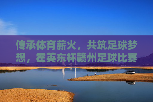 传承体育薪火,共筑足球梦想,霍英东杯赣州足球比赛精彩纷呈与深远影响,传承体育薪火,共筑足球梦想,霍英东杯赣州足球比赛精彩纷呈与深远影响