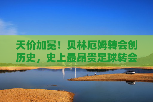 天价加冕!贝林厄姆转会创历史,史上最昂贵足球转会费解析,天价加冕!贝林厄姆转会创历史,史上最昂贵足球转会费解析