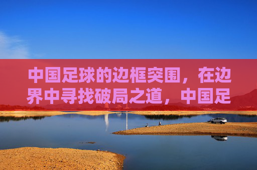 中国足球的边框突围，在边界中寻找破局之道，中国足球的边框突围，在边界中寻找破局之道