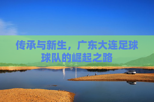 传承与新生,广东大连足球球队的崛起之路